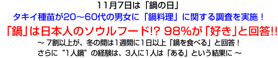 11月7日は「鍋の日」
タキイ種苗が20～60代の男女に「鍋料理」に関する調査を実施！
「鍋」は日本人のソウルフード!? 98％が「好き」と回答!!
～ 7割以上が、冬の間は1週間に1日以上「鍋を食べる」と回答！
さらに“1人鍋”の経験は、3人に1人は「ある」という結果に ～