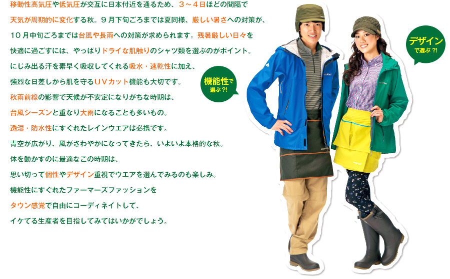 移動性高気圧や低気圧が交互に日本付近を通るため、3〜4日ほどの間隔で天気が周期的に変化する秋。9月下旬ごろまでは夏同様、厳しい暑さへの対策が、10月中旬ごろまでは台風や長雨への対策が求められます。残暑厳しい日々を快適に過ごすには、やっぱりドライな肌触りのシャツ類を選ぶのがポイント。にじみ出る汗を素早く吸収してくれる吸水・速乾性に加え、強烈な日差しから肌を守るUVカット機能も大切です。秋雨前線の影響で天候が不安定になりがちな時期は、台風シーズンと重なり大雨になることも多いもの。透湿・防水性にすぐれたレインウエアは必携です。青空が広がり、風がさわやかになってきたら、いよいよ本格的な秋。体を動かすのに最適なこの時期は、思い切って個性やデザイン重視でウエアを選んでみるのも楽しみ。機能性にすぐれたファーマーズファッションをタウン感覚で自由にコーディネイトして、イケてる生産者を目指してみてはいかがでしょう。