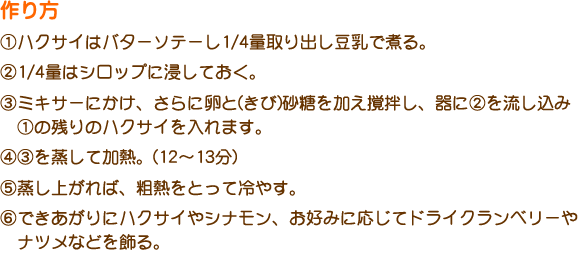 作り方
①ハクサイはバターソテーし1/4量取り出し豆乳で煮る。
②1/4量はシロップに浸しておく。
③ミキサーにかけ、さらに卵と(きび)砂糖を加え撹拌し、器に②を流し込み
　①の残りのハクサイを入れます。
④③を蒸して加熱。(12～13分)
⑤蒸し上がれば、粗熱をとって冷やす。
⑥できあがりにハクサイやシナモン、お好みに応じてドライクランベリーや　ナツメなどを飾る。