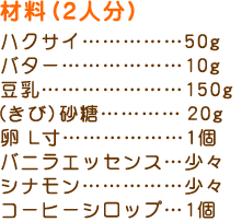 材料（２人分）
ハクサイ……………50g
バター………………10g
豆乳…………………150g
(きび)砂糖………20g
卵 L寸………………1個
バニラエッセンス…少々
シナモン……………少々
コーヒーシロップ…1個