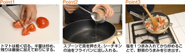 トマトは粗く切る。半量は炒め、残りは最後に加えて彩りにする。スプーンで具を押さえ、シーチキンの油をフライパンに流し入れる。塩を１つまみ入れてから炒めることで、野菜のうまみを引き出す。