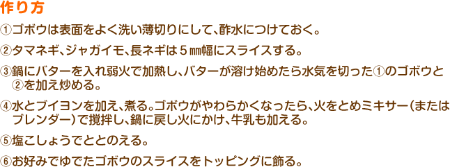 作り方
①ゴボウは表面をよく洗い薄切りにして、酢水につけておく。
②タマネギ、ジャガイモ、長ネギは５mm幅にスライスする。
③鍋にバターを入れ弱火で加熱し、バターが溶け始めたら水気を切った①のゴボウと②を加え炒める。
④水とブイヨンを加え、煮る。ゴボウがやわらかくなったら、火をとめミキサー（またはブレンダー）で撹拌し、鍋に戻し火にかけ、牛乳も加える。
⑤塩こしょうでととのえる。
⑥お好みでゆでたゴボウのスライスをトッピングに飾る。