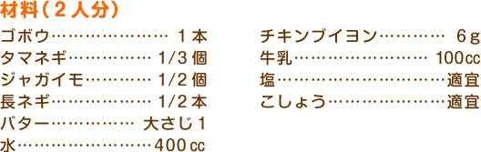 材料（2人分）
ゴボウ………………1本
タマネギ……………1/3個
ジャガイモ…………1/2個
長ネギ………………1/2本
バター………………大さじ１
水……………………400cc
チキンブイヨン……6g
牛乳…………………100cc
塩……………………適宜
こしょう……………適宜