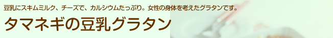 豆乳にスキムミルク、チーズで、カルシウムたっぷり。女性の身体を考えたグラタンです。タマネギの豆乳グラタン