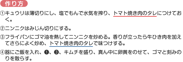 作り方
1.キュウリは薄切りにし、塩でもんで水気を搾り、トマト焼き肉のタレにつけておく。
2.ニンニクはみじん切りにする。
3.フライパンにゴマ油を熱してニンニクを炒める。香りが立ったら牛ひき肉を加えてさらによく炒め、トマト焼き肉のタレで味つけする。
4.器にご飯を入れ、1、3、キムチを盛り、真ん中に卵黄をのせて、ゴマと刻みのりを散らす。