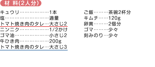 材料
キュウリ………………1本
塩………………………適量
トマト焼き肉のタレ…大さじ2
ニンニク………………1/2かけ
ゴマ油…………………小さじ2
牛ひき肉………………200g
トマト焼き肉のタレ…大さじ3
ご飯………茶碗2杯分
キムチ……120g
卵黄………2個分
ゴマ………少々
刻みのり…少々