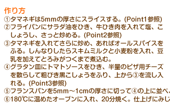 作り方　(1)タマネギは5mmの厚さにスライスする。(Point1参照)(2)フライパンにサラダ油をひき、牛ひき肉を入れて塩、こしょうし、さっと炒める。(Point2参照)(3)タマネギを入れてさらに炒め、あればオールスパイスをふる。しんなりしたらスキムミルクと小麦粉を入れ、豆乳を加えてとろみがつくまで煮込む。(4)グラタン皿にトマトソースをひき、半量のピザ用チーズを散らして粗びき黒こしょうをふり、上から(3)を流し入れる。(Point3参照)(5)フランスパンを5mm～1cmの厚さに切って(4)の上に並べ、残りのピザ用チーズをかける。(Point4参照)(6)180℃に温めたオーブンに入れ、20分焼く。仕上げにみじん切りにしたパセリを散らす。