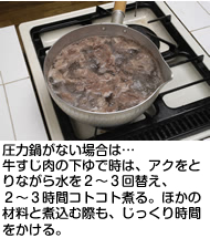 圧力鍋がない場合は…
牛すじ肉の下ゆで時は、アクをとりながら水を２〜３回替え、２〜３時間コトコト煮る。ほかの材料と煮込む際も、じっくり時間をかける。