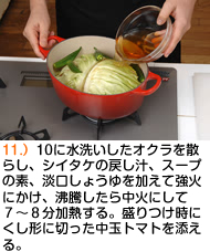 10に水洗いしたオクラを散らし、シイタケの戻し汁、スープの素、淡口しょうゆを加えて強火にかけ、沸騰したら中火にして７〜８分加熱する。盛りつけ時にくし形に切った中玉トマトを添える。