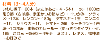 材料（3～4人分）いわし煮干…20本（またはあご…4～5本）　水…1000cc　削り節（さば節、宗田かつお節など）…1つかみ　ソラマメ…12本　レンコン…180g　タマネギ…1玉　ニンニク…1片　ショウガ…1片　トマト…2個　シーチキン…1缶　塩…1つまみ　市販のカレールー（あっさりタイプ）…小　1箱　ごはん…茶碗3～4杯分　ミズナ、レタス、福神漬…お好みで
