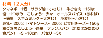 材料（2人分）タマネギ…1個　サラダ油…小さじ1　牛ひき肉…150g　塩…1つまみ　こしょう…少々　オールスパイス（あれば）…適量　スキムミルク…大さじ1　小麦粉…小さじ1　豆乳…200cc トマトソース…200cc ピザ用チーズ…150g　粗びき黒こしょう…適量　フランスパン（またはかための食パン）…5～10cm　パセリ…5g